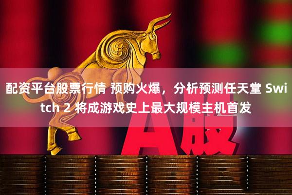 配资平台股票行情 预购火爆，分析预测任天堂 Switch 2 将成游戏史上最大规模主机首发
