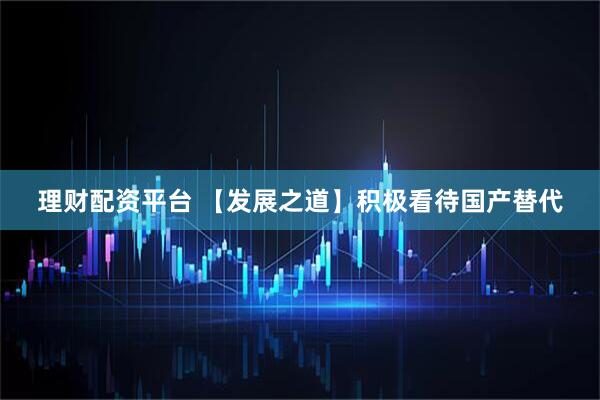 理财配资平台 【发展之道】积极看待国产替代