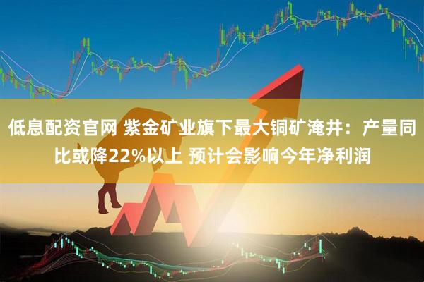 低息配资官网 紫金矿业旗下最大铜矿淹井：产量同比或降22%以上 预计会影响今年净利润
