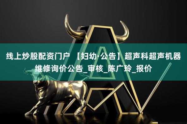 线上炒股配资门户 【妇幼·公告】超声科超声机器维修询价公告_审核_陈广玲_报价