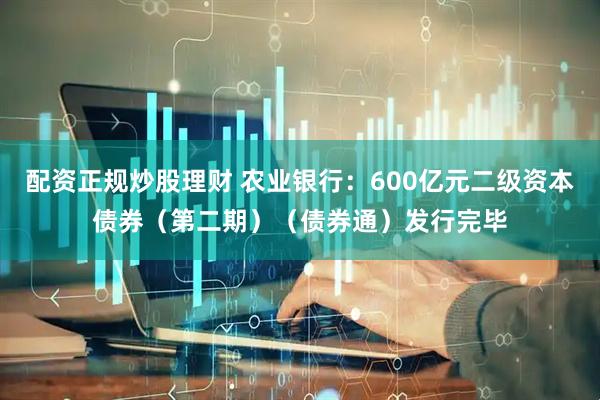 配资正规炒股理财 农业银行：600亿元二级资本债券（第二期）（债券通）发行完毕