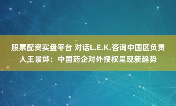 股票配资实盘平台 对话L.E.K.咨询中国区负责人王景烨：中国药企对外授权呈现新趋势