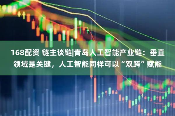 168配资 链主谈链|青岛人工智能产业链：垂直领域是关键，人工智能同样可以“双跨”赋能
