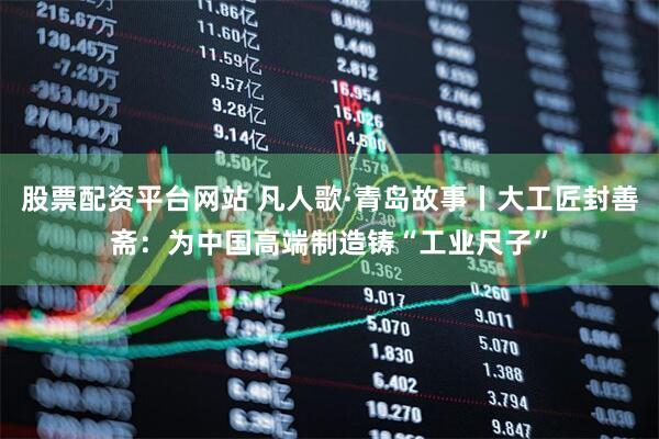 股票配资平台网站 凡人歌·青岛故事丨大工匠封善斋：为中国高端制造铸“工业尺子”