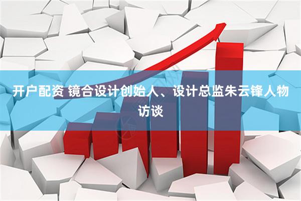 开户配资 镜合设计创始人、设计总监朱云锋人物访谈