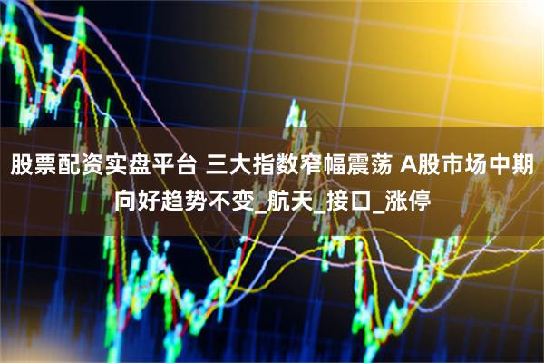 股票配资实盘平台 三大指数窄幅震荡 A股市场中期向好趋势不变_航天_接口_涨停