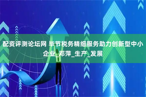 配资评测论坛网 毕节税务精细服务助力创新型中小企业_邓萍_生产_发展