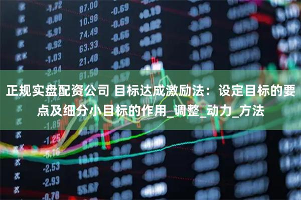 正规实盘配资公司 目标达成激励法：设定目标的要点及细分小目标的作用_调整_动力_方法
