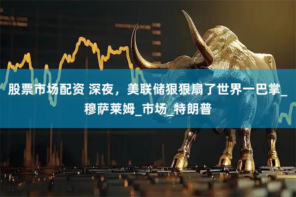 股票市场配资 深夜，美联储狠狠扇了世界一巴掌_穆萨莱姆_市场_特朗普