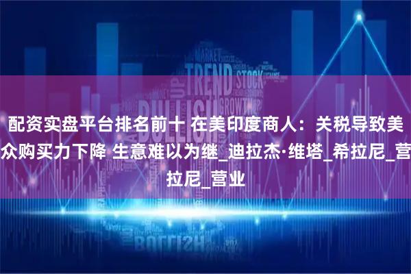 配资实盘平台排名前十 在美印度商人：关税导致美民众购买力下降 生意难以为继_迪拉杰·维塔_希拉尼_营业