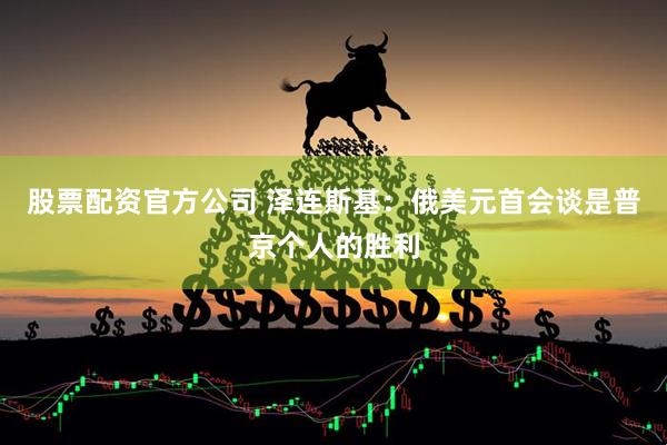 股票配资官方公司 泽连斯基：俄美元首会谈是普京个人的胜利