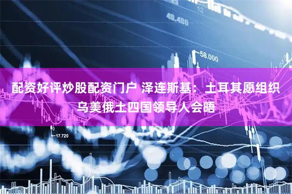 配资好评炒股配资门户 泽连斯基：土耳其愿组织乌美俄土四国领导人会晤