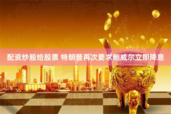 配资炒股给股票 特朗普再次要求鲍威尔立即降息