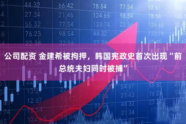 公司配资 金建希被拘押，韩国宪政史首次出现“前总统夫妇同时被捕”