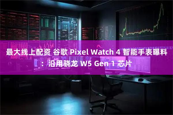 最大线上配资 谷歌 Pixel Watch 4 智能手表曝料：沿用骁龙 W5 Gen 1 芯片