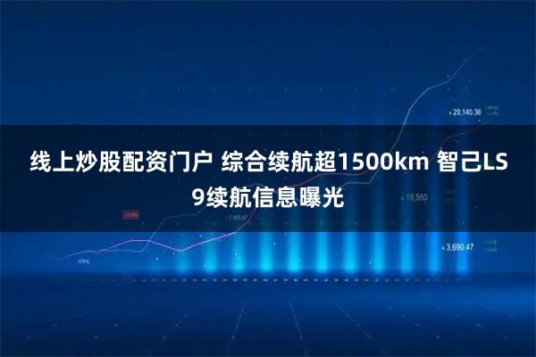 线上炒股配资门户 综合续航超1500km 智己LS9续航信息曝光