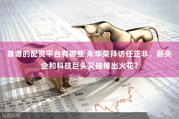 靠谱的配资平台有哪些 朱华荣拜访任正非，新央企和科技巨头又碰撞出火花？