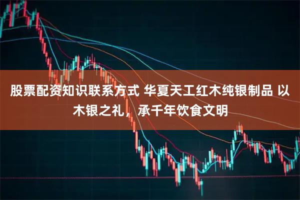 股票配资知识联系方式 华夏天工红木纯银制品 以木银之礼，承千年饮食文明