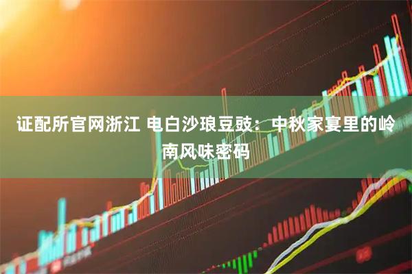 证配所官网浙江 电白沙琅豆豉：中秋家宴里的岭南风味密码