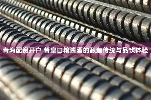 青海配资开户 督皇口粮酱酒的酿造传统与品饮体验