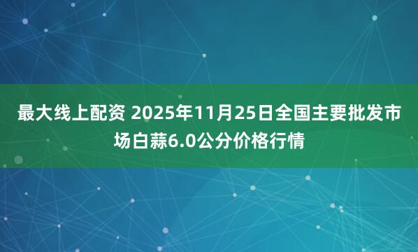 最大线上配资 2025年11月25日全国主要批发市场白蒜6.0公分价格行情