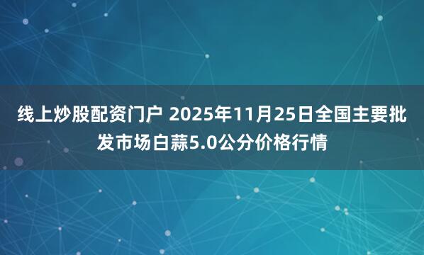 线上炒股配资门户 2025年11月25日全国主要批发市场白蒜5.0公分价格行情
