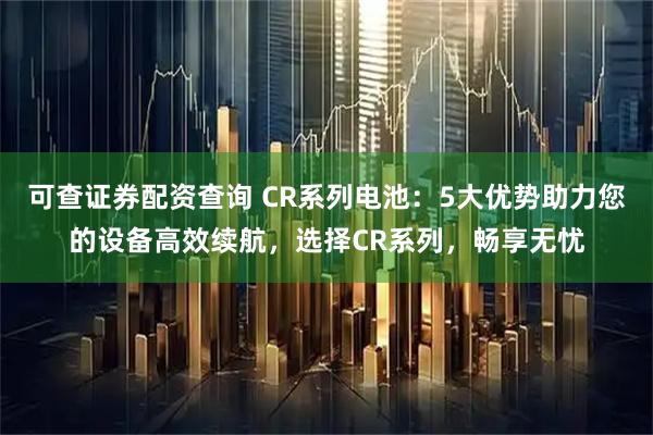 可查证券配资查询 CR系列电池：5大优势助力您的设备高效续航，选择CR系列，畅享无忧