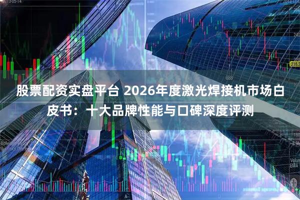 股票配资实盘平台 2026年度激光焊接机市场白皮书：十大品牌性能与口碑深度评测